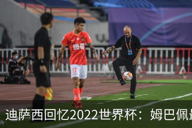 迪萨西回忆2022世界杯：姆巴佩最强，凯恩最难对付，登贝莱最搞笑